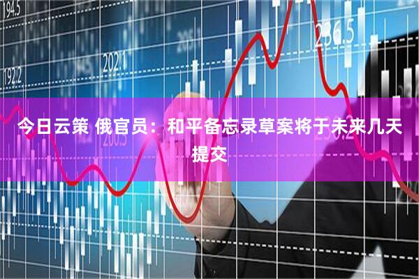 今日云策 俄官员：和平备忘录草案将于未来几天提交