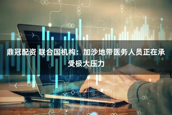 鼎冠配资 联合国机构：加沙地带医务人员正在承受极大压力