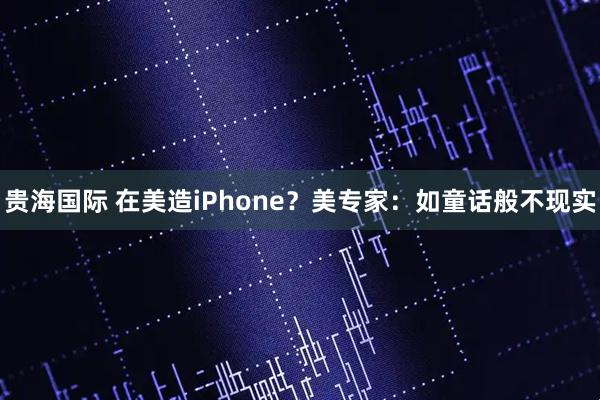 贵海国际 在美造iPhone？美专家：如童话般不现实