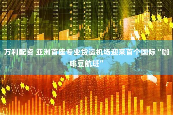 万利配资 亚洲首座专业货运机场迎来首个国际“咖啡豆航班”