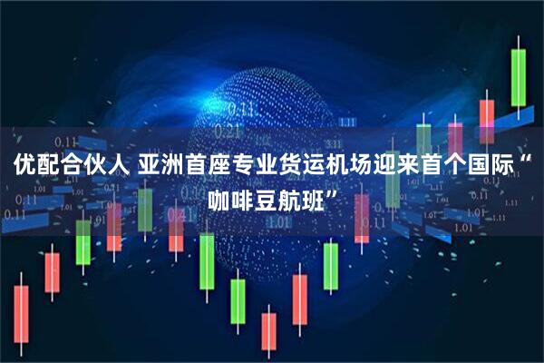 优配合伙人 亚洲首座专业货运机场迎来首个国际“咖啡豆航班”
