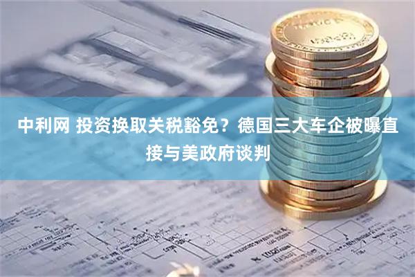 中利网 投资换取关税豁免？德国三大车企被曝直接与美政府谈判
