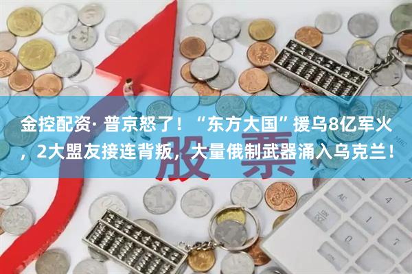 金控配资· 普京怒了！“东方大国”援乌8亿军火，2大盟友接连背叛，大量俄制武器涌入乌克兰！