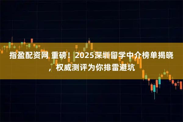 指盈配资网 重磅！2025深圳留学中介榜单揭晓，权威测评为你排雷避坑