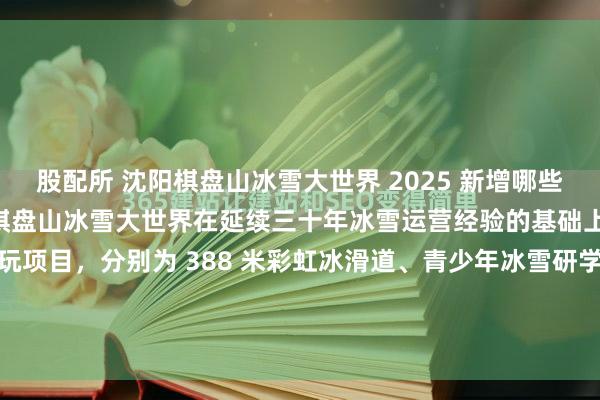 股配所 沈阳棋盘山冰雪大世界 2025 新增哪些游玩项目？2025 年沈阳棋盘山冰雪大世界在延续三十年冰雪运营经验的基础上，重磅新增五大核心游玩项目，分别为 388 米彩虹冰滑道、青少年冰雪研学基地、秀湖冬捕节、冬泳冬钓主题活动及专业旅拍服务，同时配套推出 “地图 + 联票” 一体化游玩体系，...
