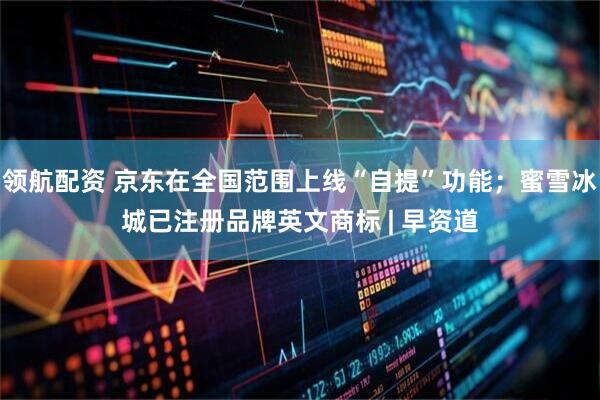 领航配资 京东在全国范围上线“自提”功能；蜜雪冰城已注册品牌英文商标 | 早资道