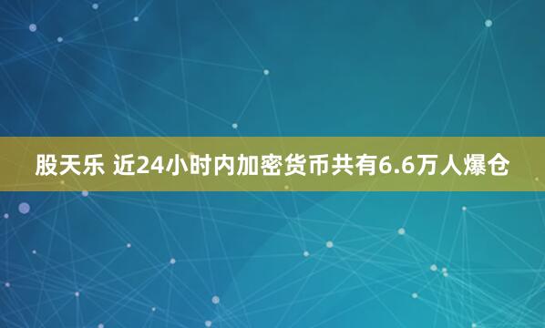 股天乐 近24小时内加密货币共有6.6万人爆仓