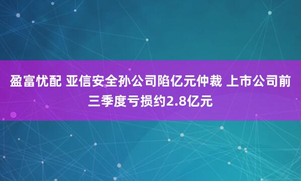 盈富忧配 亚信安全孙公司陷亿元仲裁 上市公司前三季度亏损约2.8亿元
