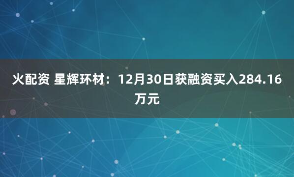 火配资 星辉环材：12月30日获融资买入284.16万元