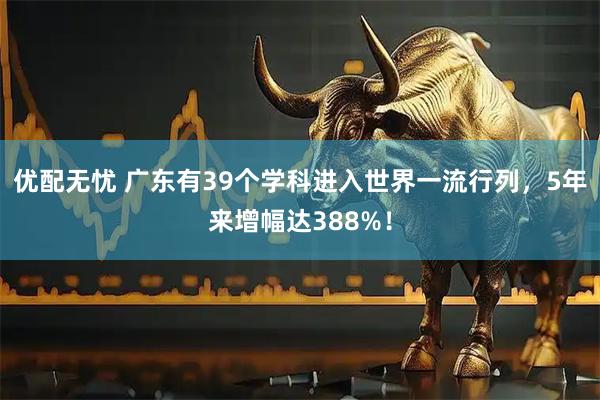 优配无忧 广东有39个学科进入世界一流行列，5年来增幅达388%！