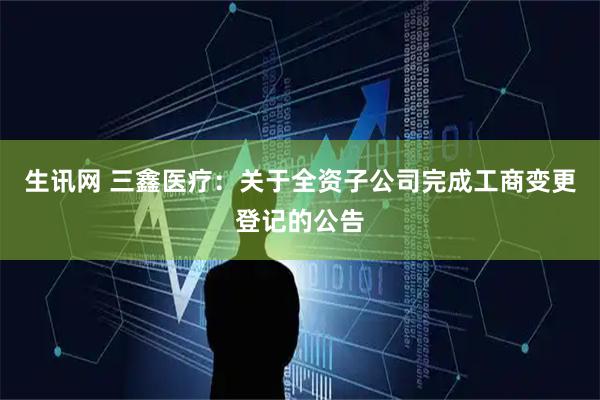 生讯网 三鑫医疗：关于全资子公司完成工商变更登记的公告