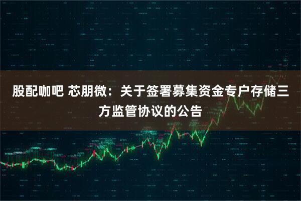 股配咖吧 芯朋微：关于签署募集资金专户存储三方监管协议的公告