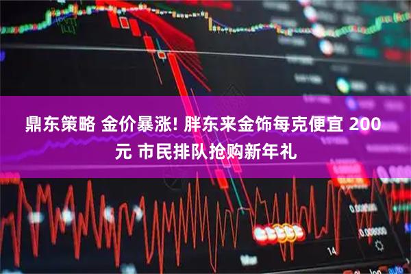 鼎东策略 金价暴涨! 胖东来金饰每克便宜 200 元 市民排队抢购新年礼