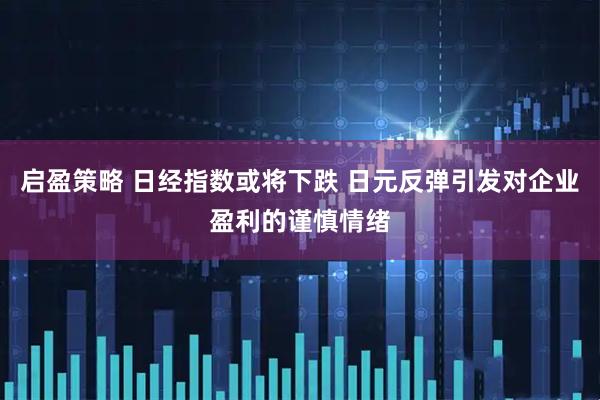 启盈策略 日经指数或将下跌 日元反弹引发对企业盈利的谨慎情绪