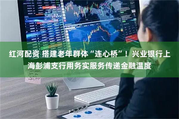 红河配资 搭建老年群体“连心桥”!兴业银行上海彭浦支行用务实服务传递金融温度