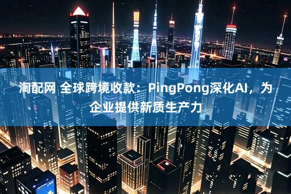 淘配网 全球跨境收款：PingPong深化AI，为企业提供新质生产力