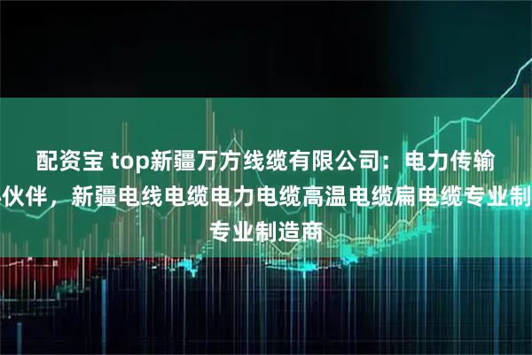 配资宝 top新疆万方线缆有限公司：电力传输核心伙伴，新疆电线电缆电力电缆高温电缆扁电缆专业制造商