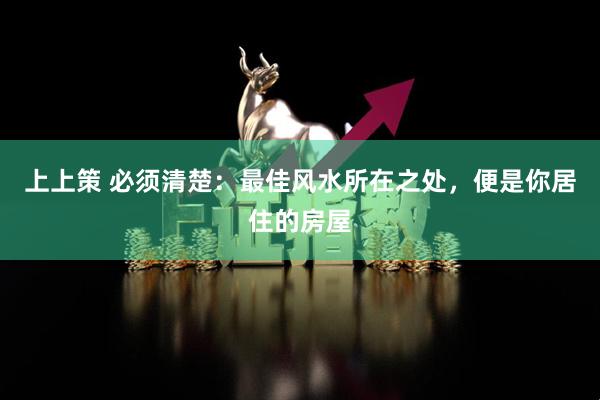 上上策 必须清楚:最佳风水所在之处,便是你居住的房屋