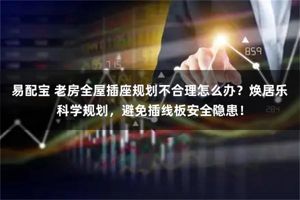 易配宝 老房全屋插座规划不合理怎么办？焕居乐科学规划，避免插线板安全隐患！