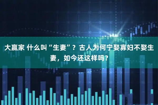 大赢家 什么叫“生妻”？古人为何宁娶寡妇不娶生妻，如今还这样吗？